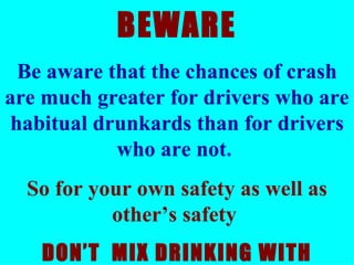 BEWARE Be aware that the chances of crash are much greater for drivers who are habitual drunkards than for drivers who are not .  So for your own safety as well as other’s safety  DON’T  MIX DRINKING WITH DRIVING   