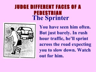 JUDGE DIFFERENT FACES OF A PEDESTRIAN You have seen him often. But just barely. In rush hour traffic, he’ll sprint across the road expecting you to slow down. Watch out for him.  The Sprinter 