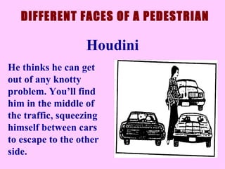He thinks he can get out of any knotty problem. You’ll find him in the middle of the traffic, squeezing himself between cars to escape to the other side.  DIFFERENT FACES OF A PEDESTRIAN Houdini 