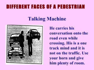 He carries his conversation onto the road even while crossing. His is a one track mind and it is not on the traffic. Use your horn and give him plenty of room.  DIFFERENT FACES OF A PEDESTRIAN Talking Machine 