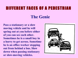 Pass a stationary or a slow moving vehicle and he will spring out at you before either of you can see each other. Sometimes he is a small boy in a hurry to get across. Sometime he is an office worker stepping out from behind a bus. Slow down when passing stationary or slow-moving vehicles.  DIFFERENT FACES OF A PEDESTRIAN The Genie 