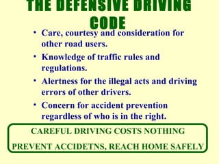 THE DEFENSIVE DRIVING CODE   Care, courtesy and consideration for other road users.  Knowledge of traffic rules and regulations.  Alertness for the illegal acts and driving errors of other drivers.  Concern for accident prevention regardless of who is in the right.  CAREFUL DRIVING COSTS NOTHING  PREVENT ACCIDETNS, REACH HOME SAFELY  