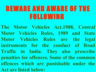 BEWARE AND AWARE OF THE FOLLOWING  The Motor Vehicles Act.1988, Central Motor Vehicles Rules, 1989 and State Motor Vehicles Rules are the legal instruments for the conduct of Road Traffic in India. They also prescribe penalties for offences. Some of the common offences which are punishable under the Act are listed below: 