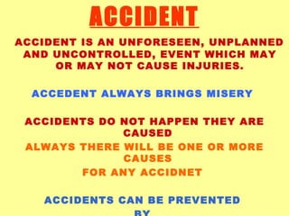 ACCIDENT ACCIDENT IS AN UNFORESEEN, UNPLANNED AND UNCONTROLLED, EVENT WHICH MAY OR MAY NOT CAUSE INJURIES. ACCEDENT ALWAYS BRINGS MISERY  ACCIDENTS DO NOT HAPPEN THEY ARE CAUSED  ALWAYS THERE WILL BE ONE OR MORE CAUSES  FOR ANY ACCIDNET   ACCIDENTS CAN BE PREVENTED  BY  ELIMINATING THE CAUSES  