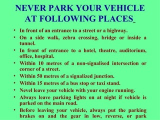 NEVER PARK YOUR VEHICLE AT FOLLOWING PLACES   In front of an entrance to a street or a highway.  On a side walk, zebra crossing, bridge or inside a tunnel. In front of entrance to a hotel, theatre, auditorium, office, hospital. Within 10 metres of a non-signalised intersection or corner of a street. Within 50 metres of a signalized junction. Within 15 metres of a bus stop or taxi stand. Nevel leave your vehicle with your engine running.  Always leave parking lights on at night if vehicle is parked on the main road.  Before leaving your vehicle, always put the parking brakes on and the gear in low, reverse, or park position.  