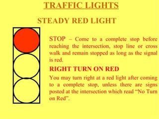 TRAFFIC LIGHTS   STOP  – Come to a complete stop before reaching the intersection, stop line or cross walk and remain stopped as long as the signal is red.  RIGHT TURN ON RED  You may turn right at a red light after coming to a complete stop, unless there are signs posted at the intersection which read “No Turn on Red”.  STEADY RED LIGHT   
