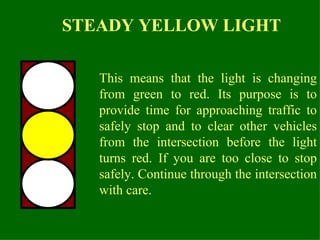 This means that the light is changing from green to red. Its purpose is to provide time for approaching traffic to safely stop and to clear other vehicles from the intersection before the light turns red. If you are too close to stop safely. Continue through the intersection with care.  STEADY YELLOW LIGHT 