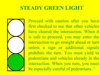 Proceed with caution after you have first checked to see that other vehicles have cleared the intersection. When it is safe to proceed, you may enter the intersection to go straight ahead or turn unless a sign or additional signals prohibits the turn. You must yield to pedestrians and vehicles already in the intersection. When you turn, you must be especially careful of pedestrians. ‘ STEADY GREEN LIGHT 