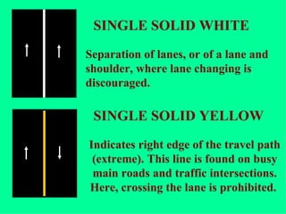 Separation of lanes, or of a lane and shoulder, where lane changing is discouraged.  Indicates right edge of the travel path (extreme). This line is found on busy main roads and traffic intersections. Here, crossing the lane is prohibited.  SINGLE SOLID WHITE SINGLE SOLID YELLOW 
