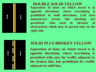 Separation of lanes on which travel is in opposite directions, where overtaking is permitted with care for traffic adjacent to the broken line, but prohibited for traffic adjacent to solid line.   SOLID PLUS BROKEN YELLOW DOUBLE SOLID YELLOW Separation of lanes on which travel is in opposite directions, where overtaking is prohibited in both directions. Left turn manoeuvers across this marking are permitted. Also used in advance at obstructions which may be passed only on the right side.   