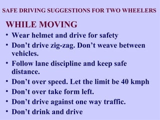 SAFE DRIVING SUGGESTIONS FOR TWO WHEELERS   WHILE MOVING Wear helmet and drive for safety  Don’t drive zig-zag. Don’t weave between vehicles. Follow lane discipline and keep safe distance. Don’t over speed. Let the limit be 40 kmph Don’t over take form left.  Don’t drive against one way traffic. Don’t drink and drive 