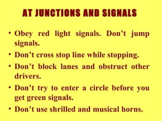 AT JUNCTIONS AND SIGNALS   Obey red light signals. Don’t jump signals. Don’t cross stop line while stopping. Don’t block lanes and obstruct other drivers. Don’t try to enter a circle before you get green signals.  Don’t use shrilled and musical horns. 