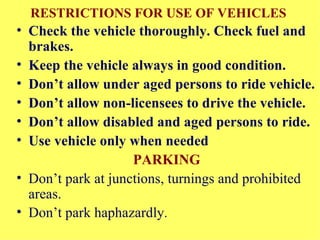 RESTRICTIONS FOR USE OF VEHICLES   Check the vehicle thoroughly. Check fuel and brakes. Keep the vehicle always in good condition.  Don’t allow under aged persons to ride vehicle. Don’t allow non-licensees to drive the vehicle. Don’t allow disabled and aged persons to ride. Use vehicle only when needed   PARKING Don’t park at junctions, turnings and prohibited areas.  Don’t park haphazardly .  