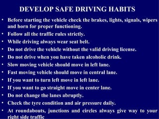 DEVELOP SAFE DRIVING HABITS   Before starting the vehicle check the brakes, lights, signals, wipers and horn for proper functioning. Follow all the traffic rules strictly. While driving always wear seat belt.  Do not drive the vehicle without the valid driving license. Do not drive when you have taken alcoholic drink.  Slow moving vehicle should move in left lane. Fast moving vehicle should move in central lane.  If you want to turn left move in left lane. If you want to go straight move in center lane.  Do not change the lanes abruptly. Check the tyre condition and air pressure daily. At roundabouts, junctions and circles always give way to your right side traffic 