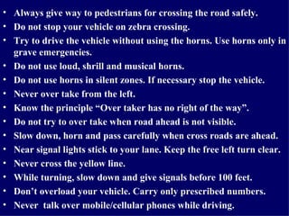 Always give way to pedestrians for crossing the road safely.  Do not stop your vehicle on zebra crossing.  Try to drive the vehicle without using the horns. Use horns only in grave emergencies. Do not use loud, shrill and musical horns.  Do not use horns in silent zones. If necessary stop the vehicle.  Never over take from the left. Know the principle “Over taker has no right of the way”. Do not try to over take when road ahead is not visible. Slow down, horn and pass carefully when cross roads are ahead. Near signal lights stick to your lane. Keep the free left turn clear. Never cross the yellow line. While turning, slow down and give signals before 100 feet.  Don’t overload your vehicle. Carry only prescribed numbers. Never  talk over mobile/cellular phones while driving.  