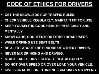 CODE OF ETHICS FOR DRIVERS GET THE KNOWLEDGE OF TRAFFIC RULES.  CHECK VEHICLE REGULARLY. MAINTAIN FIT FOR USE. KEEP YOUSELF IN GOOD HEALTH PHYSICALLY AND  MENTALLY. SHOW CARE, COURTESYFOR OTHER ROAD USERS. WHILE DRIVING USE SEAT BELTS BE ALERT ABOUT THE ERRORS OF OTHER DRIVERS. NEVER MIX DRINKING AND DRIVING. START EARLY, DRIVE SLOWLY, REACH SAFELY. DO NOT OVER SPEED OR OVER LOAD YOUR VEHICLE. GIVE SIGNAL BEFORE TURNING, BRAKING & STOPPI NG. 