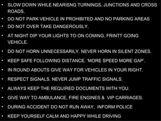 SLOW DOWN WHILE NEARISNG TURNINGS, JUNCTIONS AND CROSS ROADS.  DO NOT PARK VEHICLE IN PROHIBITED AND NO PARKING AREAS DO NOT OVER TAKE DANGEROUSLY. AT NIGHT DIP YOUR LIGHTS TO ON COMING, FRINTT GOING VEHICLE. DO NOT HORN UNNECESSARILY. NEVER HORN IN SILENT ZONES. KEEP SAFE FOLLOWING DISTANCE. ‘MORE SPEED MORE GAP’. IN ROUND ABOUTS GIVE WAY FOR VEHICLES IN YOUR RIGHT. RESPECT SIGNALS. NEVER JUMP TRAFFIC SIGNALS. ALWAYS KEEP THE REQUIRED DOCUMENTS WITH YOU. GIVE WAY TO AMBULANCE, FIRE ENGINES &  VIP CARRIAGES. DURING ACCIDENT DO NOT RUN AWAY,  INFORM POLICE KEEP YOURSELF CALM AND HAPPY WHILE DRIVING  