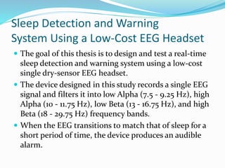 Sleep Detection and Warning
System Using a Low-Cost EEG Headset
 The goal of this thesis is to design and test a real-time
sleep detection and warning system using a low-cost
single dry-sensor EEG headset.
 The device designed in this study records a single EEG
signal and filters it into low Alpha (7.5 - 9.25 Hz), high
Alpha (10 - 11.75 Hz), low Beta (13 - 16.75 Hz), and high
Beta (18 - 29.75 Hz) frequency bands.
 When the EEG transitions to match that of sleep for a
short period of time, the device produces an audible
alarm.
 