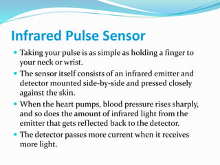 Infrared Pulse Sensor
 Taking your pulse is as simple as holding a finger to
your neck or wrist.
 The sensor itself consists of an infrared emitter and
detector mounted side-by-side and pressed closely
against the skin.
 When the heart pumps, blood pressure rises sharply,
and so does the amount of infrared light from the
emitter that gets reflected back to the detector.
 The detector passes more current when it receives
more light.
 