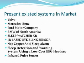 Present existed systems in Market
 Volvo
 Mercedes-Benz
 Ford Motor Company
 BMW of North America
 SLEEP WATCHER XR
 IR BASED EYE BLINK SENSOR
 Nap Zapper Anti-Sleep Alarm
 Sleep Detection and Warning
System Using a Low-Cost EEG Headset
 Infrared Pulse Sensor
 