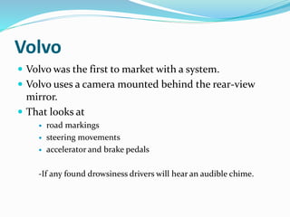 Volvo
 Volvo was the first to market with a system.
 Volvo uses a camera mounted behind the rear-view
mirror.
 That looks at
 road markings
 steering movements
 accelerator and brake pedals
-If any found drowsiness drivers will hear an audible chime.
 
