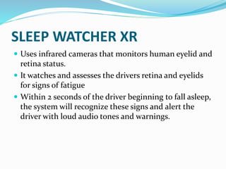 SLEEP WATCHER XR
 Uses infrared cameras that monitors human eyelid and
retina status.
 It watches and assesses the drivers retina and eyelids
for signs of fatigue
 Within 2 seconds of the driver beginning to fall asleep,
the system will recognize these signs and alert the
driver with loud audio tones and warnings.
 