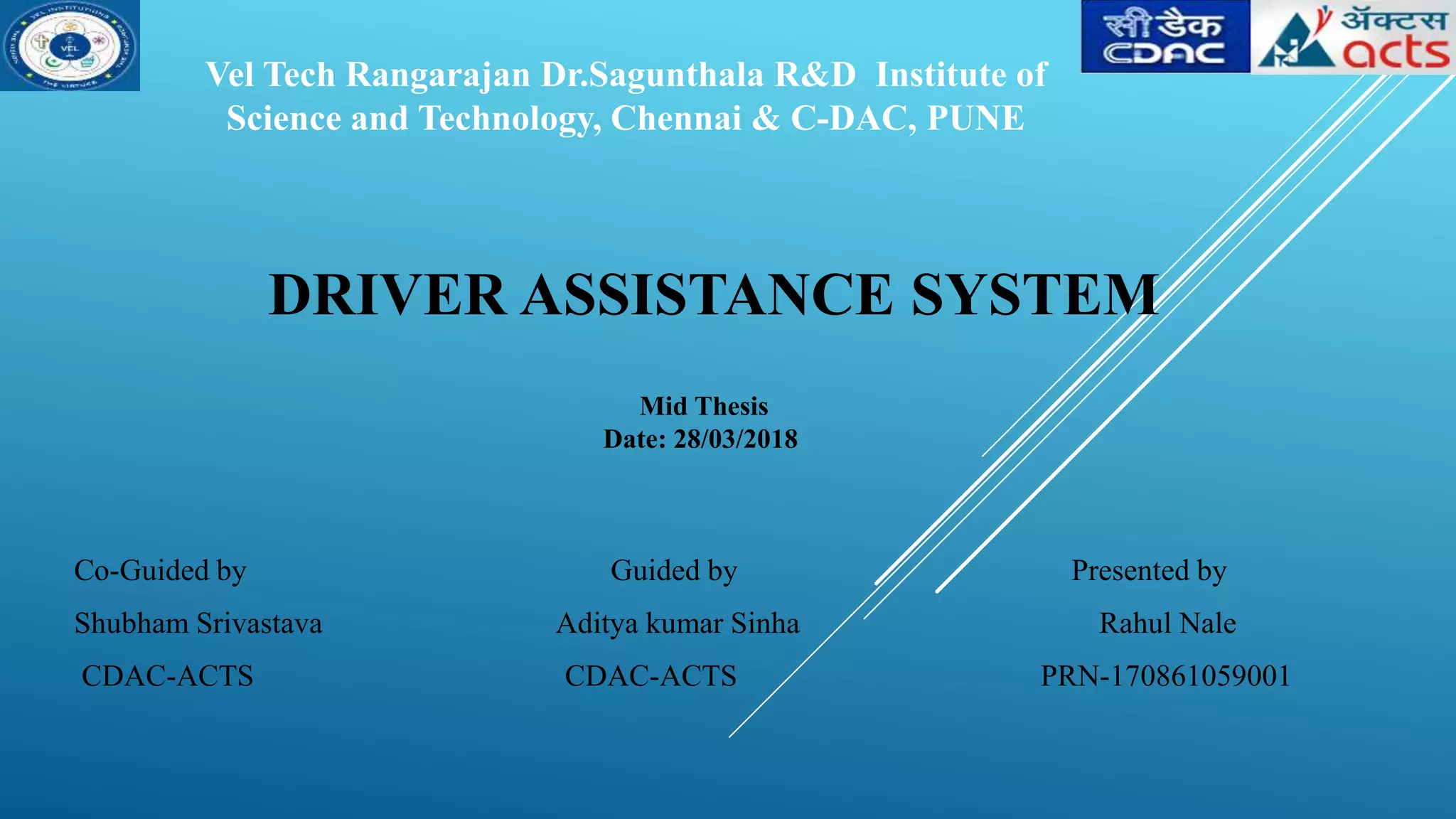DRIVER ASSISTANCE SYSTEM
Co-Guided by Guided by Presented by
Shubham Srivastava Aditya kumar Sinha Rahul Nale
CDAC-ACTS CDAC-ACTS PRN-170861059001
Vel Tech Rangarajan Dr.Sagunthala R&D Institute of
Science and Technology, Chennai & C-DAC, PUNE
Mid Thesis
Date: 28/03/2018
 