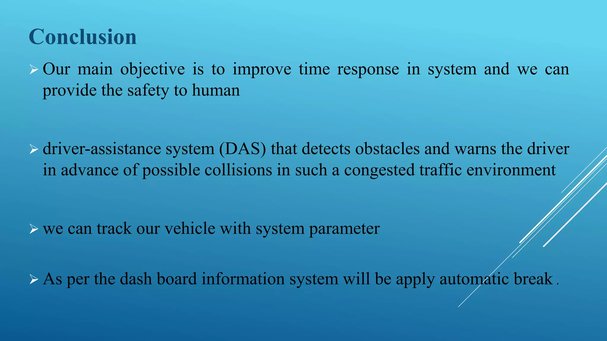 Conclusion
 Our main objective is to improve time response in system and we can
provide the safety to human
 driver-assistance system (DAS) that detects obstacles and warns the driver
in advance of possible collisions in such a congested traffic environment
 we can track our vehicle with system parameter
 As per the dash board information system will be apply automatic break .
 