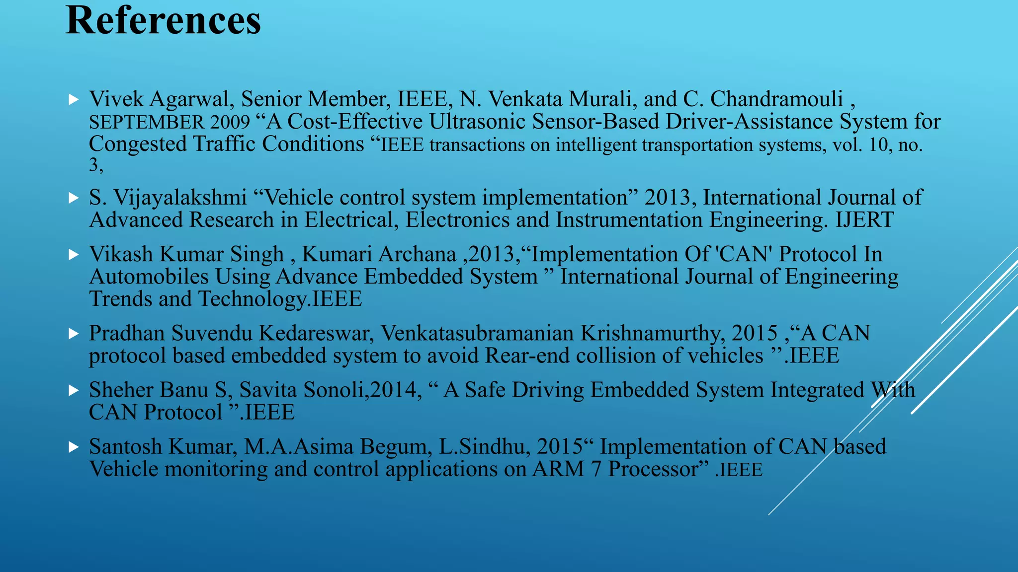 References
 Vivek Agarwal, Senior Member, IEEE, N. Venkata Murali, and C. Chandramouli ,
SEPTEMBER 2009 “A Cost-Effective Ultrasonic Sensor-Based Driver-Assistance System for
Congested Traffic Conditions “IEEE transactions on intelligent transportation systems, vol. 10, no.
3,
 S. Vijayalakshmi “Vehicle control system implementation” 2013, International Journal of
Advanced Research in Electrical, Electronics and Instrumentation Engineering. IJERT
 Vikash Kumar Singh , Kumari Archana ,2013,“Implementation Of 'CAN' Protocol In
Automobiles Using Advance Embedded System ” International Journal of Engineering
Trends and Technology.IEEE
 Pradhan Suvendu Kedareswar, Venkatasubramanian Krishnamurthy, 2015 ,“A CAN
protocol based embedded system to avoid Rear-end collision of vehicles ’’.IEEE
 Sheher Banu S, Savita Sonoli,2014, “ A Safe Driving Embedded System Integrated With
CAN Protocol ”.IEEE
 Santosh Kumar, M.A.Asima Begum, L.Sindhu, 2015“ Implementation of CAN based
Vehicle monitoring and control applications on ARM 7 Processor” .IEEE
 