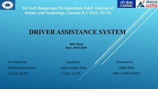 DRIVER ASSISTANCE SYSTEM
Co-Guided by Guided by Presented by
Shubham Srivastava Aditya kumar Sinha Rahul Nale
CDAC-ACTS CDAC-ACTS PRN-170861059001
Vel Tech Rangarajan Dr.Sagunthala R&D Institute of
Science and Technology, Chennai & C-DAC, PUNE
Mid Thesis
Date: 28/03/2018
 