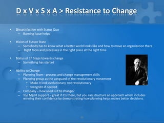 D x V x S x A > Resistance to Change

•   Dissatisfaction with Status Quo
     – Burning issue helps

•   Vision of Future State
     – Somebody has to know what a better world looks like and how to move an organization there
     – Right tools and processes in the right place at the right time

•   Status of 1st Steps towards change
     – Something has started

•   Ability to Change
     – Planning Team - process and change management skills
     – Planning group as the vanguard of the revolutionary movement
             • Make it look evolutionary, not revolutionary
             • Incognito if needed
     – Company – how used is it to change?
     – Top Mgmt support – great if it’s there, but you can structure an approach which includes
          winning their confidence by demonstrating how planning helps makes better decisions.




                                                 30
 