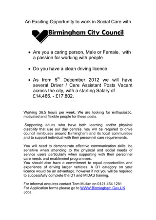 An Exciting Opportunity to work in Social Care with




     Are you a caring person, Male or Female, with
     a passion for working with people

     Do you have a clean driving licence

     As from 5th December 2012 we will have
     several Driver / Care Assistant Posts Vacant
     across the city, with a starting Salary of
     £14,466. - £17,802.


Working 36.5 hours per week. We are looking for enthusiastic,
motivated and flexible people for these posts.

 Supporting adults who have both learning and/or physical
disability that use our day centres, you will be required to drive
council minibuses around Birmingham and its local communities
and to support individual with their personnel care requirements.

You will need to demonstrate effective communication skills, be
sensitive when attending to the physical and social needs of
service users particularly when supporting with their personnel
care needs and enablement programmes.
You should also have a commitment to equal opportunities and
experience of driving larger vehicles. A D1 category on your
licence would be an advantage, however if not you will be required
to successfully complete the D1 and MIDAS training.

For informal enquires contact Tom Mullan on 0121 464 1281
For Application forms please go to WWW.Birmingham.Gov.UK
Jobs.
 