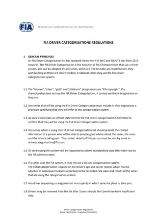 Driver Categorisation Regulations
WMSC 06/12/2018 – Published 30/01/2019
FIA DRIVER CATEGORISATIONS REGULATIONS
1 GENERAL PRINCIPLES
An FIA Driver Categorisation list has replaced the former FIA WEC and FIA GT3 lists from 2015
onwards. The FIA Driver Categorisation is the basis for all FIA Championships that use a driver
system, and can be adopted by any series, which are free to make any modifications they
wish (as long as these are clearly visible). A national series may use the FIA Driver
Categorisation system.
1.1 The "bronze", "silver", "gold" and "platinum" designations are "FIA copyright". If a
championship does not use the FIA Driver Categorisation, it cannot use these designations as
they are.
1.2 Any series that will be using the FIA Driver Categorisation must include in their regulations a
provision specifying that they will refer to this categorisation system.
1.3 All series shall make an official statement to the FIA Driver Categorisation Committee to
confirm that they will be using the FIA Driver Categorisation system.
1.4 Any series which is using the FIA Driver Categorisation list should provide the contact
information of a person who will be able to provide good advice about the series, the races
and the drivers taking part. The contact details of this person must be sent by email to
driverscategorisation@fia.com.
1.5 All series using this system will be requested to submit standardised data after each race to
the FIA administration.
1.6 If a series uses the FIA system, it may not use a second categorisation system.
The initial categorisation is based on the driver's age and career record, which may be
adjusted in subsequent seasons according to the recorded race pace and results of the series
that are using the categorisation system.
1.7 Any driver requesting a categorisation must specify in which series he plans to take part.
1.8 Drivers may be removed from the list after 3 years should the Committee have insufficient
data.
 