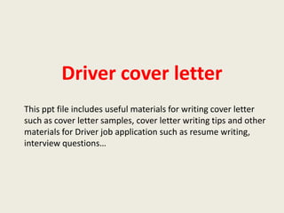 Driver cover letter
This ppt file includes useful materials for writing cover letter
such as cover letter samples, cover letter writing tips and other
materials for Driver job application such as resume writing,
interview questions…

 