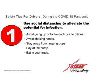 • Avoid going up onto the dock or into offices.
• Avoid shaking hands.
• Stay away from larger groups.
• Pay at the pump.
• Eat in your truck.
Safety Tips For Drivers: During the COVID-19 Pandemic
Use social distancing to alleviate the
potential for infection.
Information provided by hubinternational.com
 