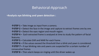 Behavioral-Approach
STEP 1 – Take image as input from a camera.
STEP 2 – Detect the face in the image and capture to extract frames one by one .
STEP 3 – Detect the eyes region and mouth region.
STEP 4 – Each extracted frame is analyzed at time to study the pattern of facial
features.
STEP 5 – Calculate EAR and MAR for each frame .
STEP 6 – If the values exceed the threshold then a blink and yawn is considered.
STEP 7 – if eye blinking rate and yawns are suspected for a certain number of
consecutive frames
STEP 8 – Then alarm keeps on ringing until the driver wakes up
•Analysis eye blinking and yawn detection :
 