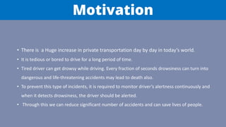 Motivation
• There is a Huge increase in private transportation day by day in today’s world.
• It is tedious or bored to drive for a long period of time.
• Tired driver can get drowsy while driving. Every fraction of seconds drowsiness can turn into
dangerous and life-threatening accidents may lead to death also.
• To prevent this type of incidents, it is required to monitor driver’s alertness continuously and
when it detects drowsiness, the driver should be alerted.
• Through this we can reduce significant number of accidents and can save lives of people.
 