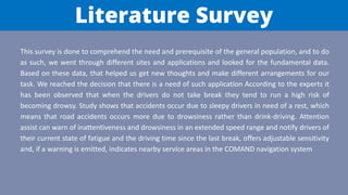 Literature Survey
This survey is done to comprehend the need and prerequisite of the general population, and to do
as such, we went through different sites and applications and looked for the fundamental data.
Based on these data, that helped us get new thoughts and make different arrangements for our
task. We reached the decision that there is a need of such application According to the experts it
has been observed that when the drivers do not take break they tend to run a high risk of
becoming drowsy. Study shows that accidents occur due to sleepy drivers in need of a rest, which
means that road accidents occurs more due to drowsiness rather than drink-driving. Attention
assist can warn of inattentiveness and drowsiness in an extended speed range and notify drivers of
their current state of fatigue and the driving time since the last break, offers adjustable sensitivity
and, if a warning is emitted, indicates nearby service areas in the COMAND navigation system
 