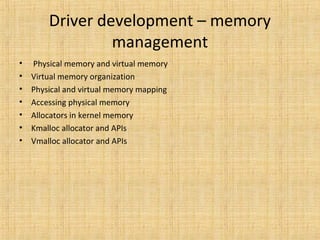 Driver development – memory
management
• Physical memory and virtual memory
• Virtual memory organization
• Physical and virtual memory mapping
• Accessing physical memory
• Allocators in kernel memory
• Kmalloc allocator and APIs
• Vmalloc allocator and APIs
 