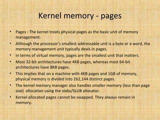 Kernel memory - pages
• The kernel treats physical pages as the basic unit of memory
management.
• Although the processor’s smallest addressable unit is a byte or a word, the
memory management unit typically deals in pages.
• In terms of virtual memory, pages are the smallest unit that matters.
• Most 32-bit architectures have 4KB pages, whereas most 64-bit
architectures have 8KB pages.
• This implies that on a machine with 4KB pages and 1GB of memory,
physical memory is divided into 262,144 distinct pages.
• The kernel memory manager also handles smaller memory (less than page
size) allocation using the slabs/SLUB allocator.
• Kernel allocated pages cannot be swapped. They always remain in
memory.
 