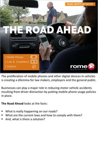 The proliferation of mobile phones and other digital devices in vehicles
is creating a dilemma for law makers, employers and the general public.
Businesses can play a major role in reducing motor vehicle accidents
resulting from driver distraction by putting mobile phone usage policies
in place.
The Road Ahead looks at the facts:
 What is really happening on our roads?
 What are the current laws and how to comply with them?
 And, what is there a solution?
 