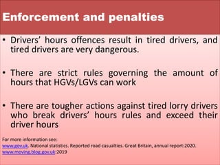 Enforcement and penalties
• Drivers’ hours offences result in tired drivers, and
tired drivers are very dangerous.
• There are strict rules governing the amount of
hours that HGVs/LGVs can work
• There are tougher actions against tired lorry drivers
who break drivers’ hours rules and exceed their
driver hours
For more information see:
www.gov.uk. National statistics. Reported road casualties. Great Britain, annual report:2020.
www.moving.blog.gov.uk:2019
 