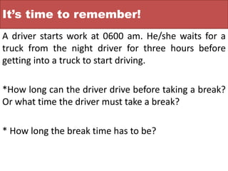 It’s time to remember!
A driver starts work at 0600 am. He/she waits for a
truck from the night driver for three hours before
getting into a truck to start driving.
*How long can the driver drive before taking a break?
Or what time the driver must take a break?
* How long the break time has to be?
 