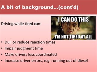 A bit of background…(cont’d)
Driving while tired can:
• Dull or reduce reaction times
• Impair judgment time
• Make drivers less coordinated
• Increase driver errors, e.g. running out of diesel
 