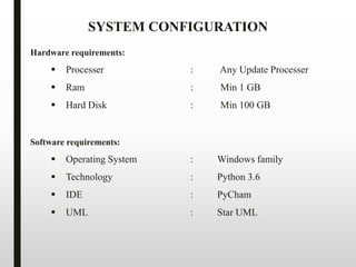 Hardware requirements:
 Processer : Any Update Processer
 Ram : Min 1 GB
 Hard Disk : Min 100 GB
Software requirements:
 Operating System : Windows family
 Technology : Python 3.6
 IDE : PyCham
 UML : Star UML
SYSTEM CONFIGURATION
 