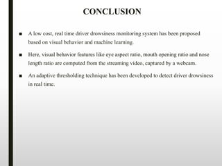 CONCLUSION
■ A low cost, real time driver drowsiness monitoring system has been proposed
based on visual behavior and machine learning.
■ Here, visual behavior features like eye aspect ratio, mouth opening ratio and nose
length ratio are computed from the streaming video, captured by a webcam.
■ An adaptive thresholding technique has been developed to detect driver drowsiness
in real time.
 