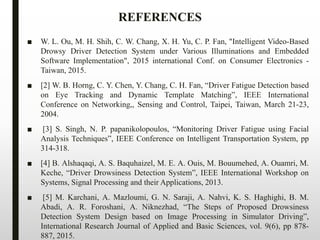 ■ W. L. Ou, M. H. Shih, C. W. Chang, X. H. Yu, C. P. Fan, "Intelligent Video-Based
Drowsy Driver Detection System under Various Illuminations and Embedded
Software Implementation", 2015 international Conf. on Consumer Electronics -
Taiwan, 2015.
■ [2] W. B. Horng, C. Y. Chen, Y. Chang, C. H. Fan, “Driver Fatigue Detection based
on Eye Tracking and Dynamic Template Matching”, IEEE International
Conference on Networking,, Sensing and Control, Taipei, Taiwan, March 21-23,
2004.
■ [3] S. Singh, N. P. papanikolopoulos, “Monitoring Driver Fatigue using Facial
Analysis Techniques”, IEEE Conference on Intelligent Transportation System, pp
314-318.
■ [4] B. Alshaqaqi, A. S. Baquhaizel, M. E. A. Ouis, M. Bouumehed, A. Ouamri, M.
Keche, “Driver Drowsiness Detection System”, IEEE International Workshop on
Systems, Signal Processing and their Applications, 2013.
■ [5] M. Karchani, A. Mazloumi, G. N. Saraji, A. Nahvi, K. S. Haghighi, B. M.
Abadi, A. R. Foroshani, A. Niknezhad, “The Steps of Proposed Drowsiness
Detection System Design based on Image Processing in Simulator Driving”,
International Research Journal of Applied and Basic Sciences, vol. 9(6), pp 878-
887, 2015.
REFERENCES
 
