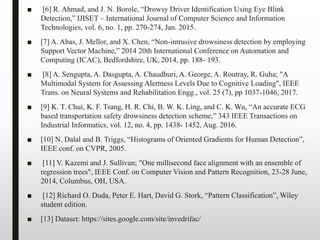 ■ [6] R. Ahmad, and J. N. Borole, “Drowsy Driver Identification Using Eye Blink
Detection,” IJISET – International Journal of Computer Science and Information
Technologies, vol. 6, no. 1, pp. 270-274, Jan. 2015.
■ [7] A. Abas, J. Mellor, and X. Chen, “Non-intrusive drowsiness detection by employing
Support Vector Machine,” 2014 20th International Conference on Automation and
Computing (ICAC), Bedfordshire, UK, 2014, pp. 188- 193.
■ [8] A. Sengupta, A. Dasgupta, A. Chaudhuri, A. George, A. Routray, R. Guha; "A
Multimodal System for Assessing Alertness Levels Due to Cognitive Loading", IEEE
Trans. on Neural Systems and Rehabilitation Engg., vol. 25 (7), pp 1037-1046, 2017.
■ [9] K. T. Chui, K. F. Tsang, H. R. Chi, B. W. K. Ling, and C. K. Wu, “An accurate ECG
based transportation safety drowsiness detection scheme,” 343 IEEE Transactions on
Industrial Informatics, vol. 12, no. 4, pp. 1438- 1452, Aug. 2016.
■ [10] N. Dalal and B. Triggs, “Histograms of Oriented Gradients for Human Detection”,
IEEE conf. on CVPR, 2005.
■ [11] V. Kazemi and J. Sullivan; "One millisecond face alignment with an ensemble of
regression trees", IEEE Conf. on Computer Vision and Pattern Recognition, 23-28 June,
2014, Columbus, OH, USA.
■ [12] Richard O. Duda, Peter E. Hart, David G. Stork, “Pattern Classification”, Wiley
student edition.
■ [13] Dataset: https://sites.google.com/site/invedrifac/
 