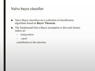 Naïve bayes classifier
■ Naive Bayes classifiers are a collection of classification
algorithms based on Bayes’Theorem.
■ The fundamental Naive Bayes assumption is that each feature
makes an:
– Independent
– equal
contribution to the outcome.
 