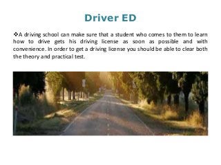 Driver ED
A driving school can make sure that a student who comes to them to learn
how to drive gets his driving license as soon as possible and with
convenience. In order to get a driving license you should be able to clear both
the theory and practical test.
 